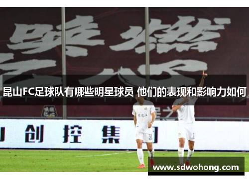 昆山FC足球队有哪些明星球员 他们的表现和影响力如何