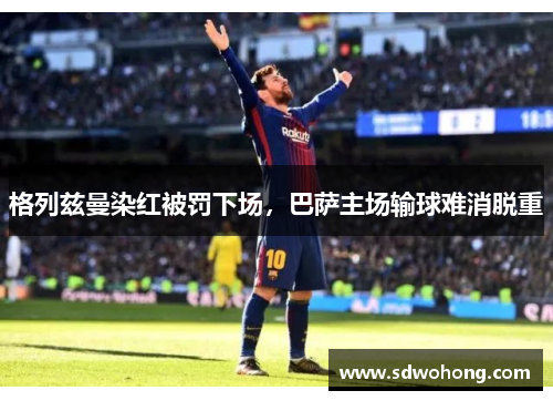 格列兹曼染红被罚下场，巴萨主场输球难消脱重