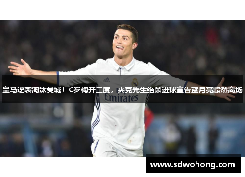 皇马逆袭淘汰曼城！C罗梅开二度，夹克先生绝杀进球宣告蓝月亮黯然离场